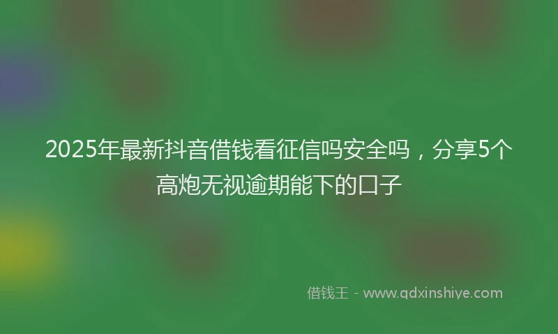 2025年最新抖音借钱看征信吗安全吗，分享5个高炮无视逾期能下的口子