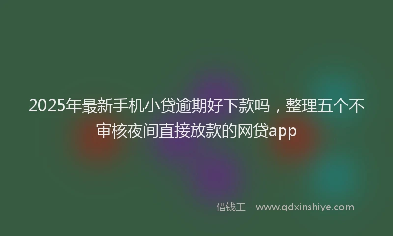 2025年最新手机小贷逾期好下款吗，整理五个不审核夜间直接放款的网贷app
