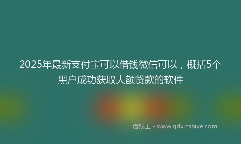 2025年最新支付宝可以借钱微信可以，概括5个黑户成功获取大额贷款的软件