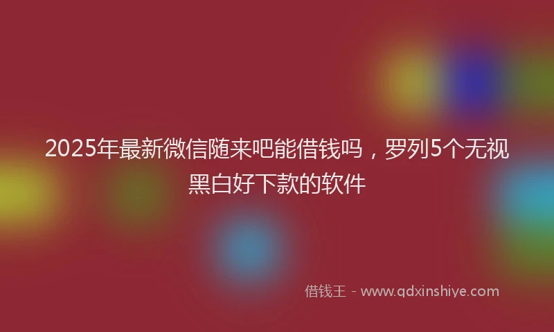 2025年最新微信随来吧能借钱吗，罗列5个无视黑白好下款的软件