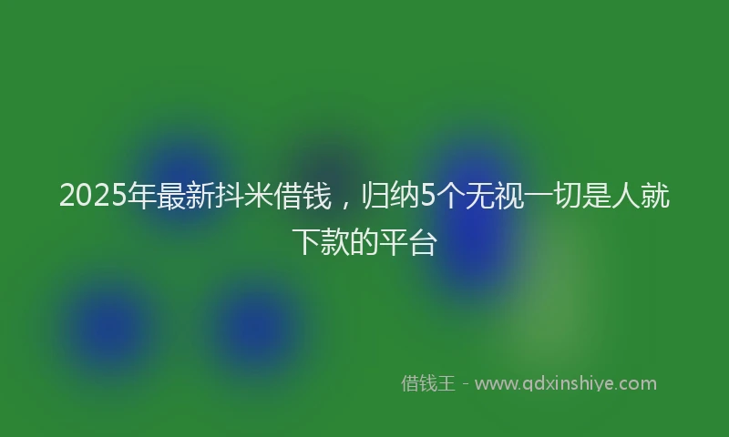 2025年最新抖米借钱，归纳5个无视一切是人就下款的平台