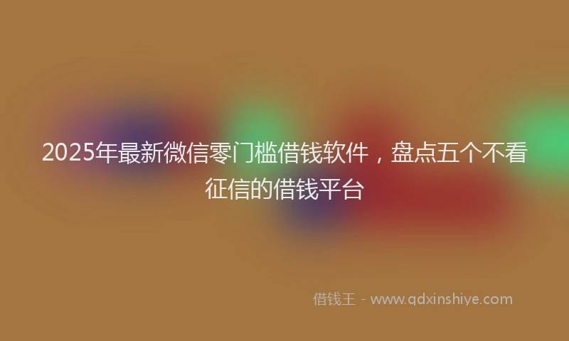 2025年最新微信零门槛借钱软件，盘点五个不看征信的借钱平台