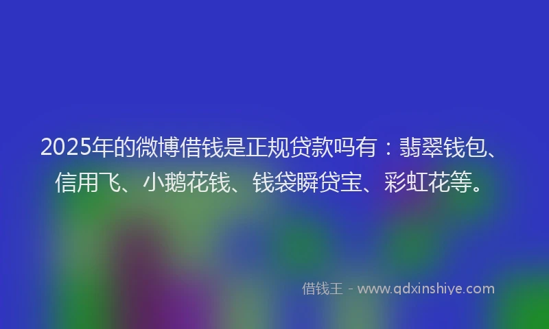 2025年的微博借钱是正规贷款吗有：翡翠钱包、信用飞、小鹅花钱、钱袋瞬贷宝、彩虹花等。