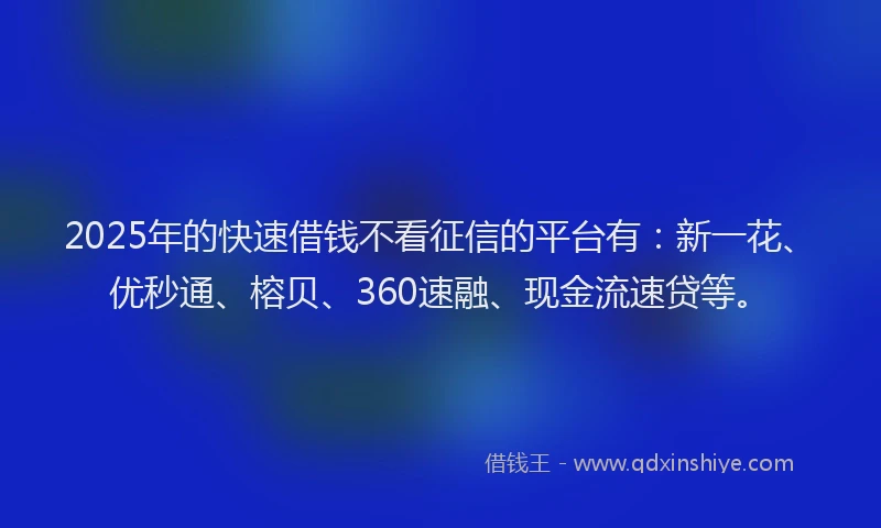 2025年的快速借钱不看征信的平台有：新一花、优秒通、榕贝、360速融、现金流速贷等。