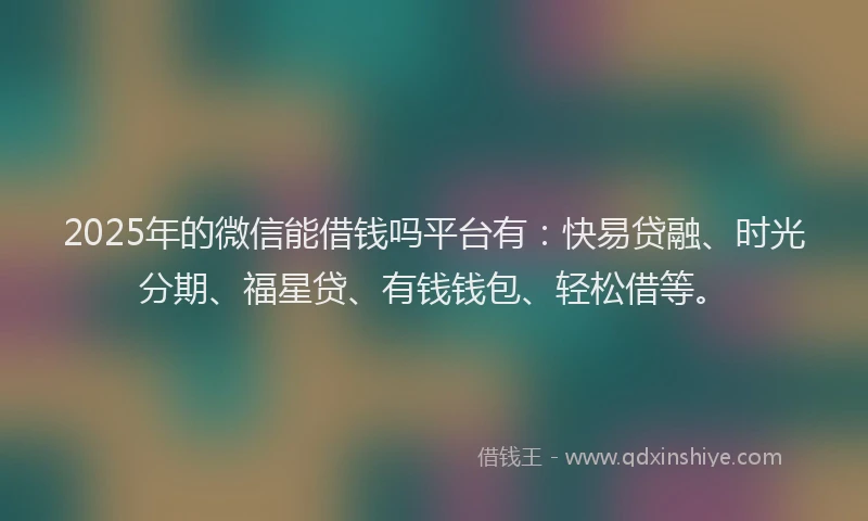 2025年的微信能借钱吗平台有：快易贷融、时光分期、福星贷、有钱钱包、轻松借等。