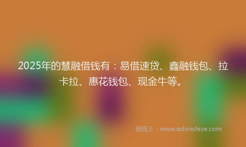 2025年的慧融借钱有：易借速贷、鑫融钱包、拉卡拉、惠花钱包、现金牛等。