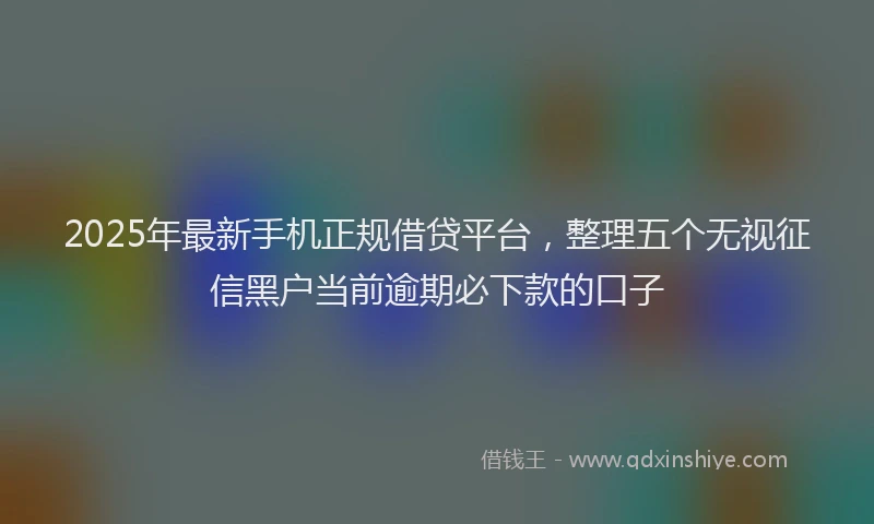 2025年最新手机正规借贷平台，整理五个无视征信黑户当前逾期必下款的口子