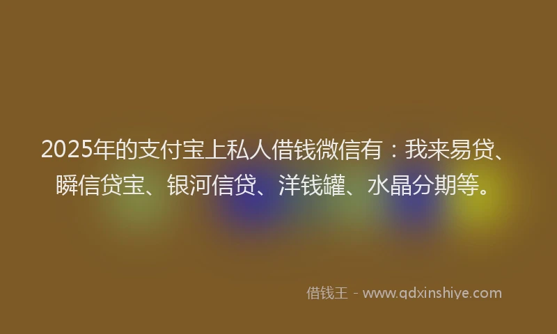 2025年的支付宝上私人借钱微信有：我来易贷、瞬信贷宝、银河信贷、洋钱罐、水晶分期等。