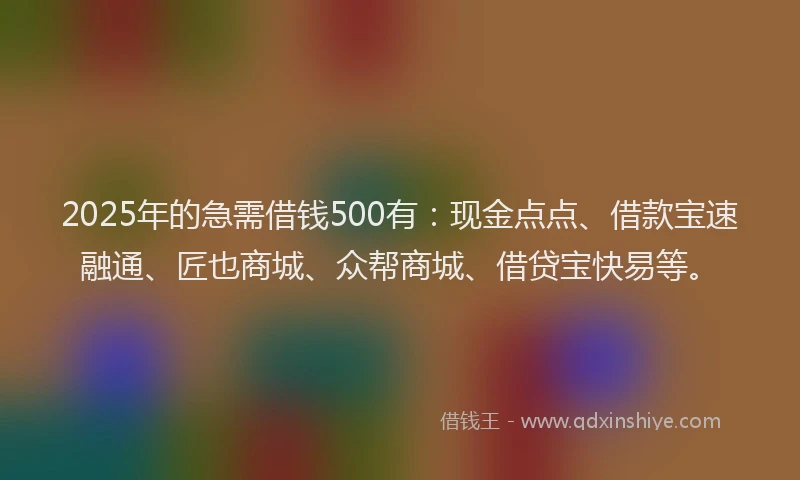2025年的急需借钱500有：现金点点、借款宝速融通、匠也商城、众帮商城、借贷宝快易等。