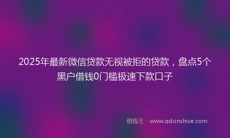 2025年最新微信贷款无视被拒的贷款，盘点5个黑户借钱0门槛极速下款口子