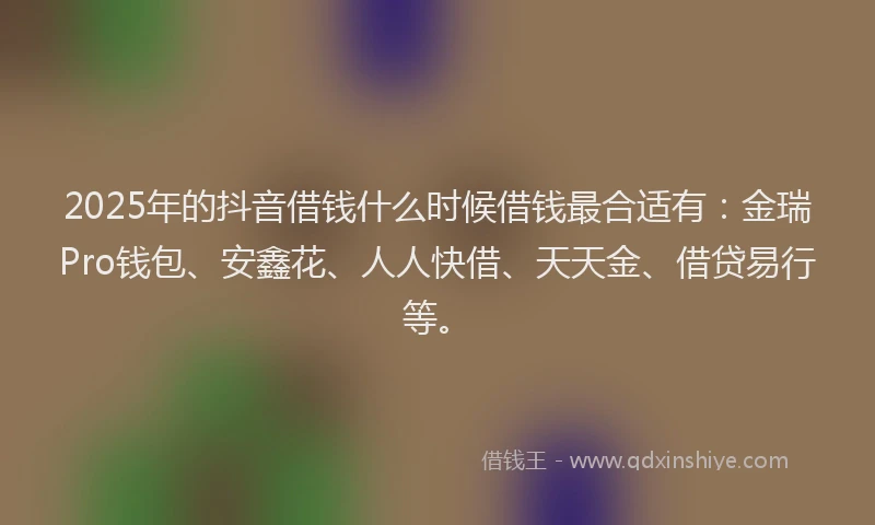 2025年的抖音借钱什么时候借钱最合适有：金瑞Pro钱包、安鑫花、人人快借、天天金、借贷易行等。
