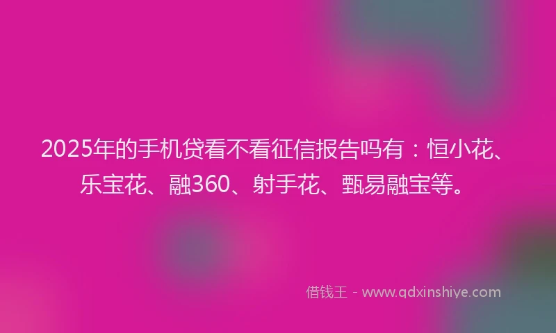 2025年的手机贷看不看征信报告吗有：恒小花、乐宝花、融360、射手花、甄易融宝等。