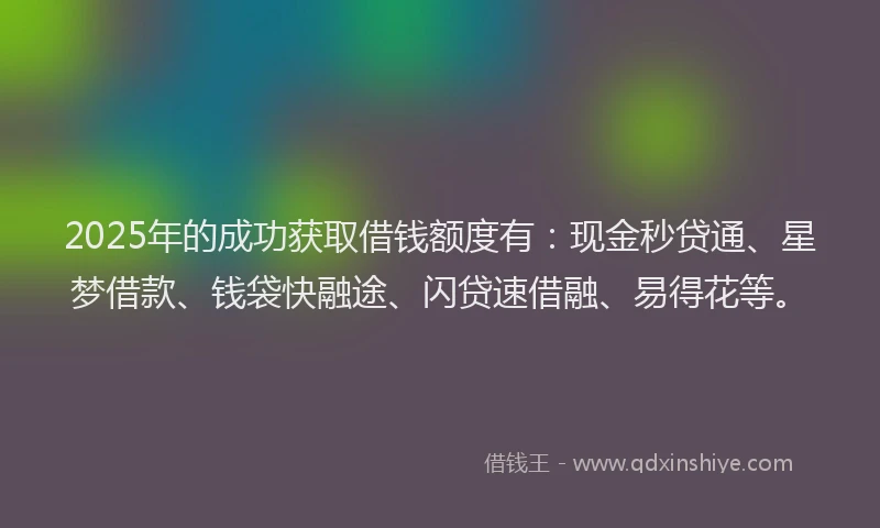 2025年的成功获取借钱额度有：现金秒贷通、星梦借款、钱袋快融途、闪贷速借融、易得花等。