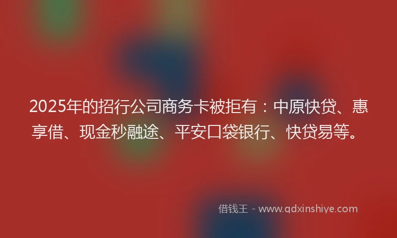 2025年的招行公司商务卡被拒有：中原快贷、惠享借、现金秒融途、平安口袋银行、快贷易等。