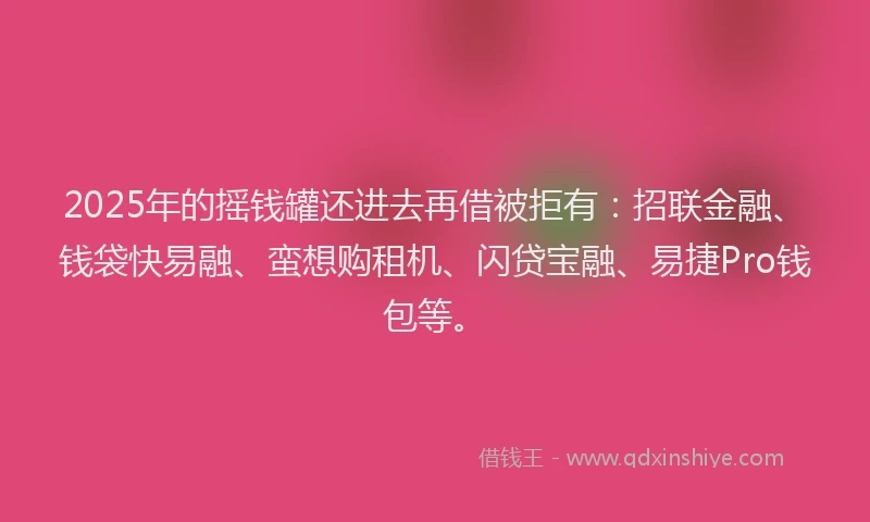 2025年的摇钱罐还进去再借被拒有：招联金融、钱袋快易融、蛮想购租机、闪贷宝融、易捷Pro钱包等。