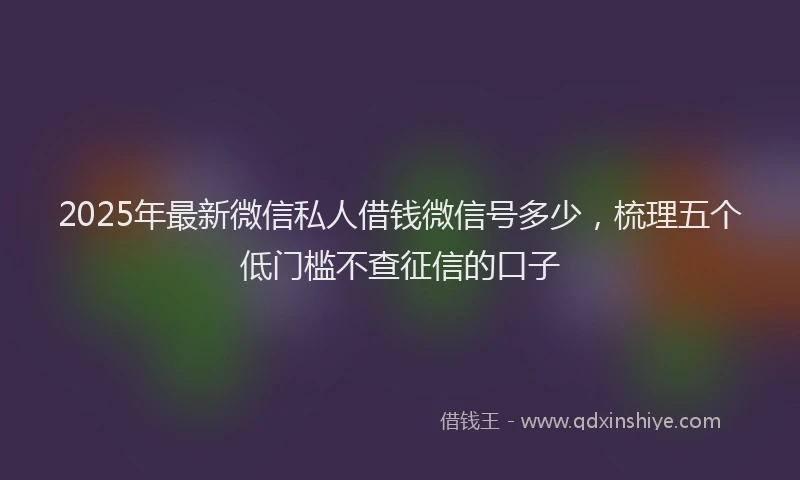 2025年最新微信私人借钱微信号多少，梳理五个低门槛不查征信的口子
