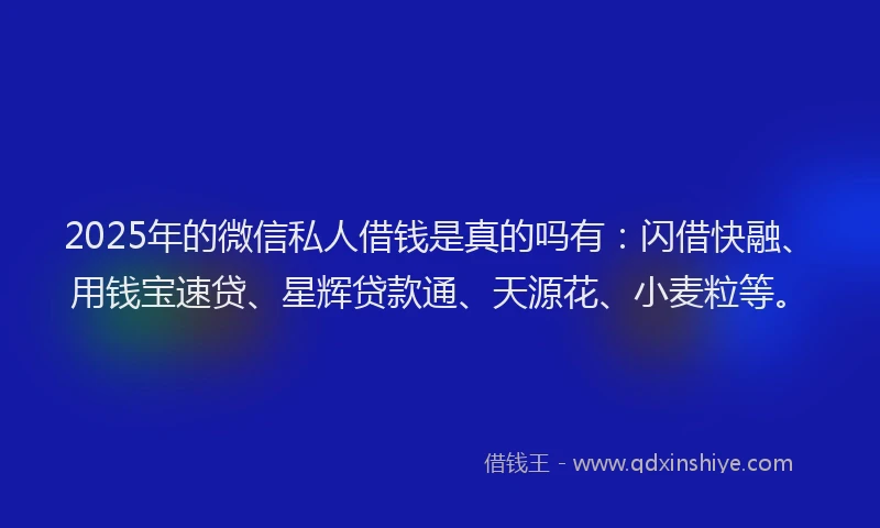 2025年的微信私人借钱是真的吗有：闪借快融、用钱宝速贷、星辉贷款通、天源花、小麦粒等。