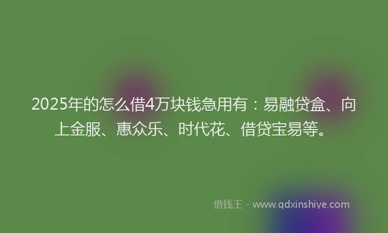 2025年的怎么借4万块钱急用有：易融贷盒、向上金服、惠众乐、时代花、借贷宝易等。