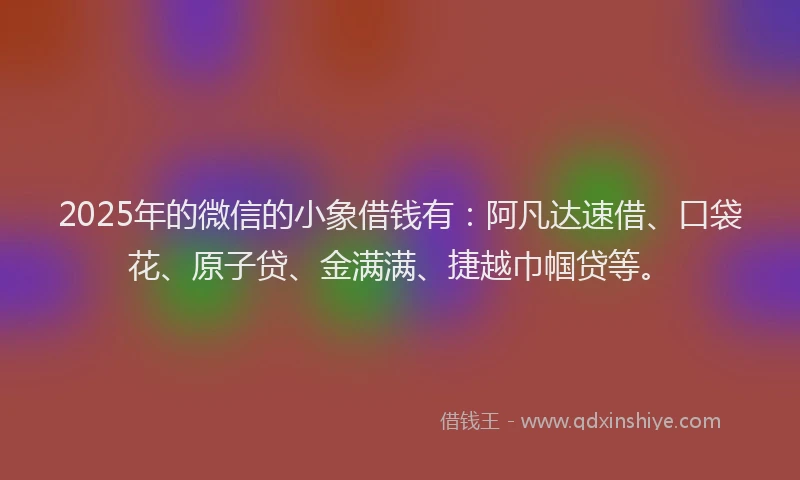 2025年的微信的小象借钱有：阿凡达速借、口袋花、原子贷、金满满、捷越巾帼贷等。