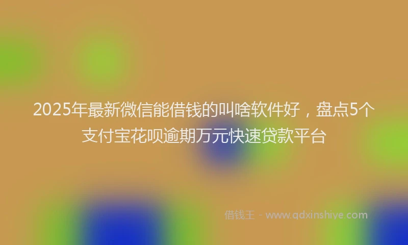 2025年最新微信能借钱的叫啥软件好，盘点5个支付宝花呗逾期万元快速贷款平台
