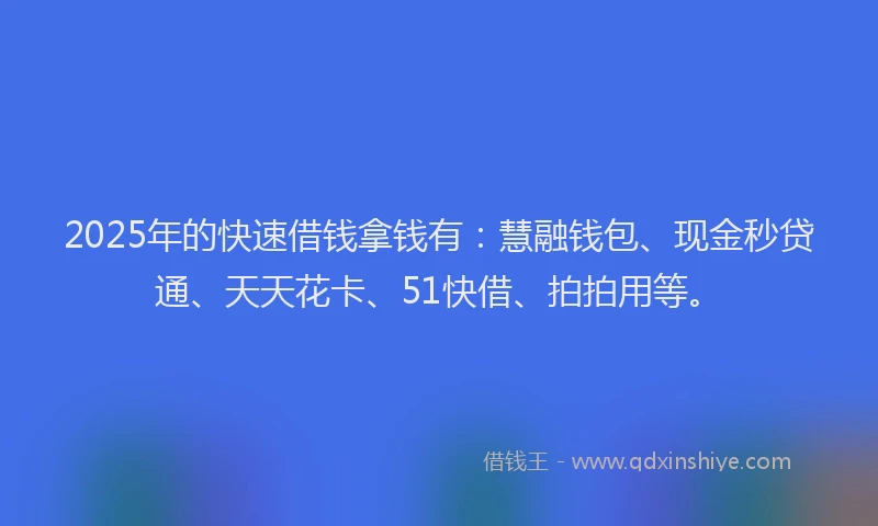 2025年的快速借钱拿钱有：慧融钱包、现金秒贷通、天天花卡、51快借、拍拍用等。