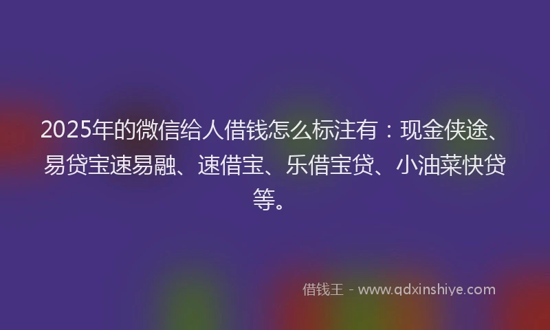 2025年的微信给人借钱怎么标注有：现金侠途、易贷宝速易融、速借宝、乐借宝贷、小油菜快贷等。