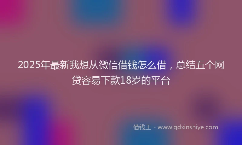 2025年最新我想从微信借钱怎么借，总结五个网贷容易下款18岁的平台