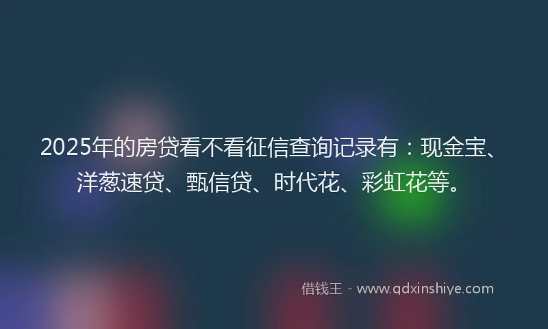 2025年的房贷看不看征信查询记录有：现金宝、洋葱速贷、甄信贷、时代花、彩虹花等。