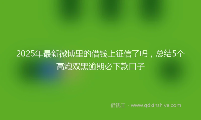 2025年最新微博里的借钱上征信了吗，总结5个高炮双黑逾期必下款口子