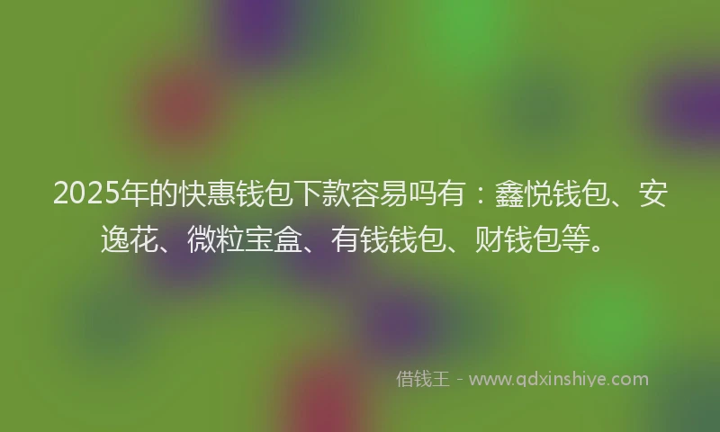 2025年的快惠钱包下款容易吗有：鑫悦钱包、安逸花、微粒宝盒、有钱钱包、财钱包等。