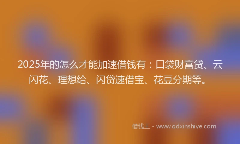 2025年的怎么才能加速借钱有：口袋财富贷、云闪花、理想给、闪贷速借宝、花豆分期等。