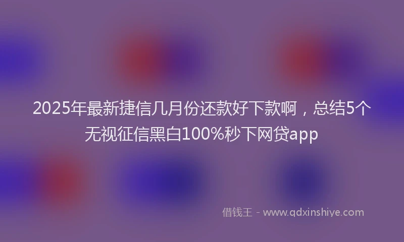 2025年最新捷信几月份还款好下款啊，总结5个无视征信黑白100%秒下网贷app