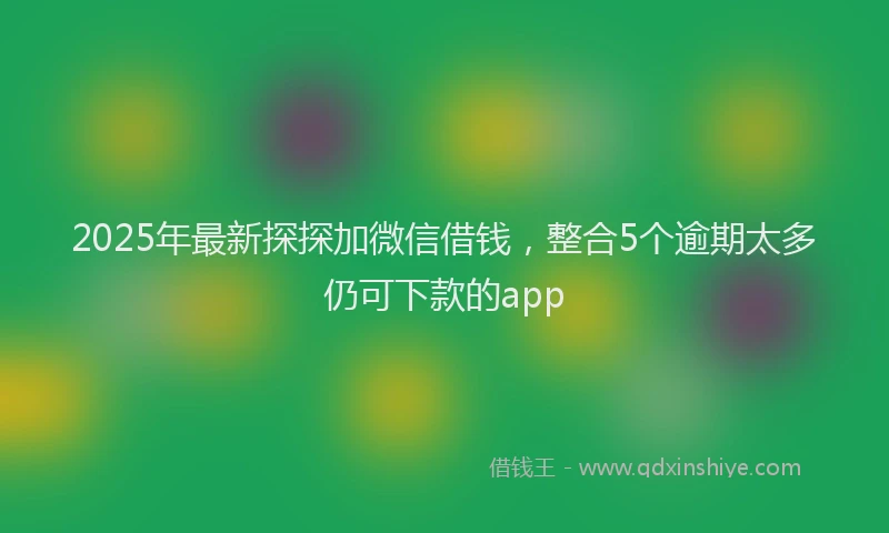 2025年最新探探加微信借钱，整合5个逾期太多仍可下款的app