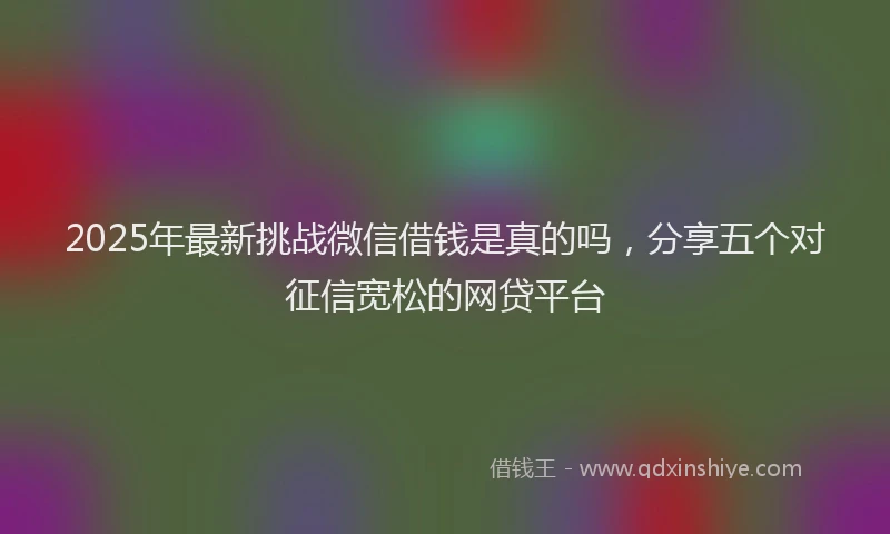 2025年最新挑战微信借钱是真的吗，分享五个对征信宽松的网贷平台