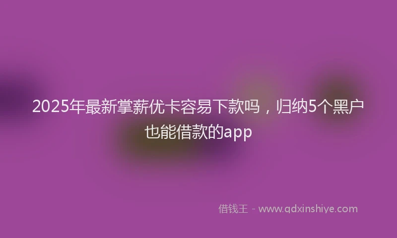 2025年最新掌薪优卡容易下款吗，归纳5个黑户也能借款的app