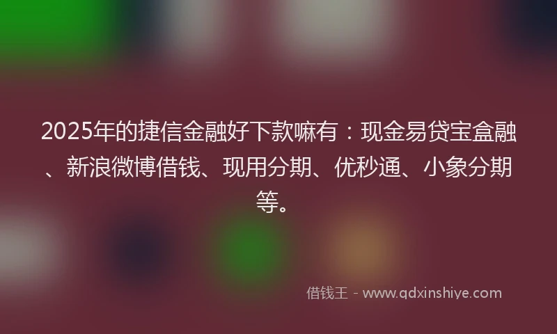 2025年的捷信金融好下款嘛有：现金易贷宝盒融、新浪微博借钱、现用分期、优秒通、小象分期等。