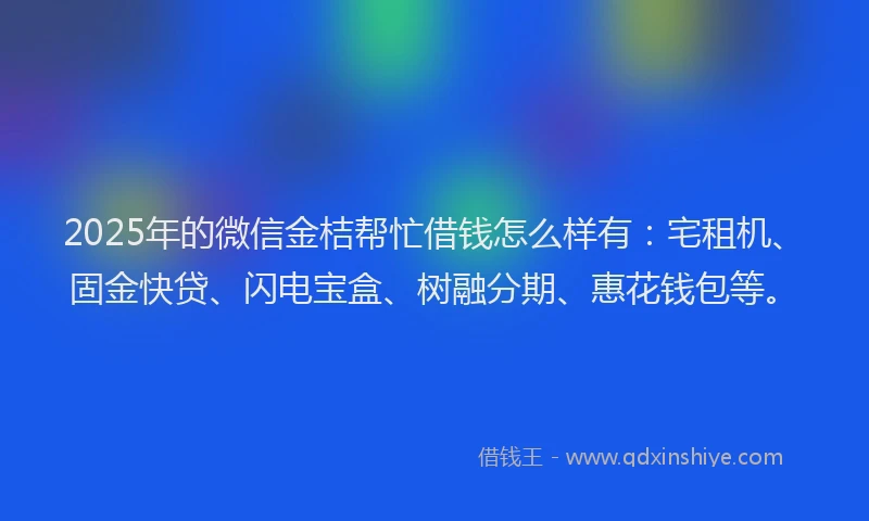 2025年的微信金桔帮忙借钱怎么样有：宅租机、固金快贷、闪电宝盒、树融分期、惠花钱包等。