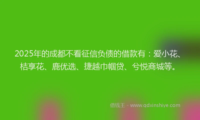 2025年的成都不看征信负债的借款有：爱小花、桔享花、鹿优选、捷越巾帼贷、兮悦商城等。