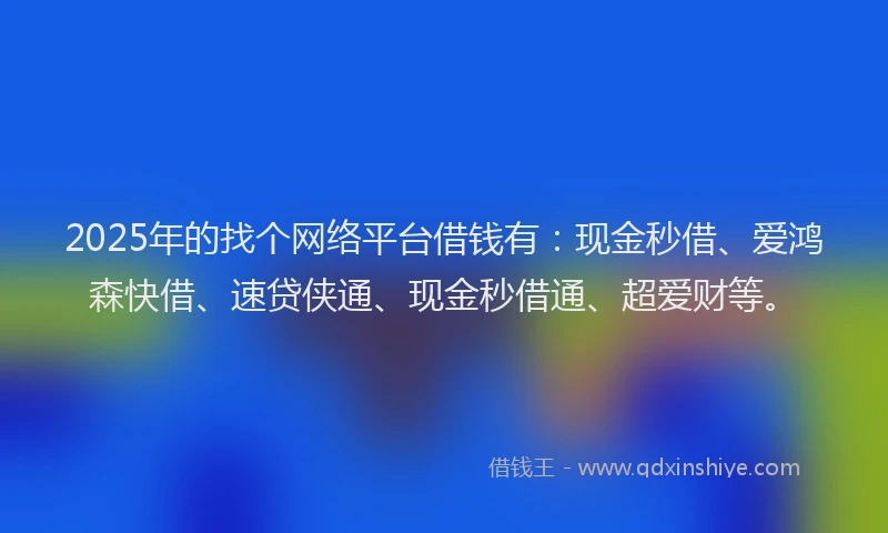 2025年的找个网络平台借钱有：现金秒借、爱鸿森快借、速贷侠通、现金秒借通、超爱财等。