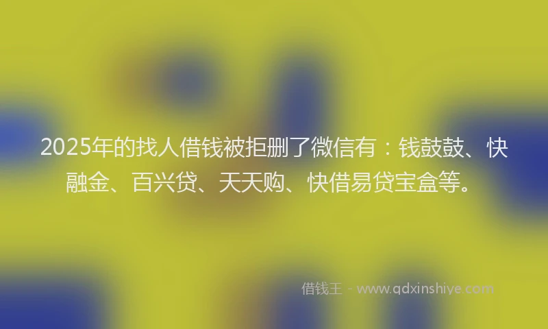 2025年的找人借钱被拒删了微信有：钱鼓鼓、快融金、百兴贷、天天购、快借易贷宝盒等。