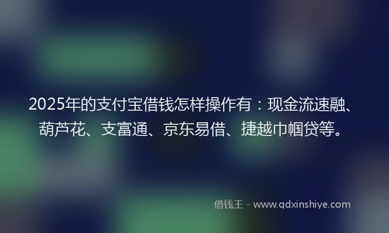 2025年的支付宝借钱怎样操作有：现金流速融、葫芦花、支富通、京东易借、捷越巾帼贷等。