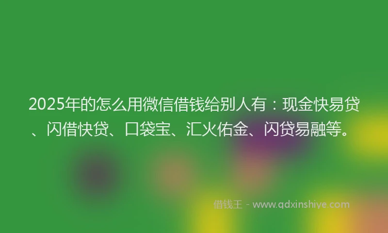 2025年的怎么用微信借钱给别人有：现金快易贷、闪借快贷、口袋宝、汇火佑金、闪贷易融等。