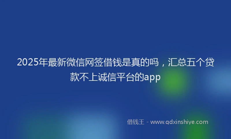 2025年最新微信网签借钱是真的吗，汇总五个贷款不上诚信平台的app