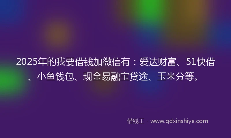 2025年的我要借钱加微信有：爱达财富、51快借、小鱼钱包、现金易融宝贷途、玉米分等。