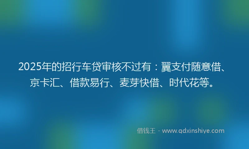 2025年的招行车贷审核不过有：翼支付随意借、京卡汇、借款易行、麦芽快借、时代花等。