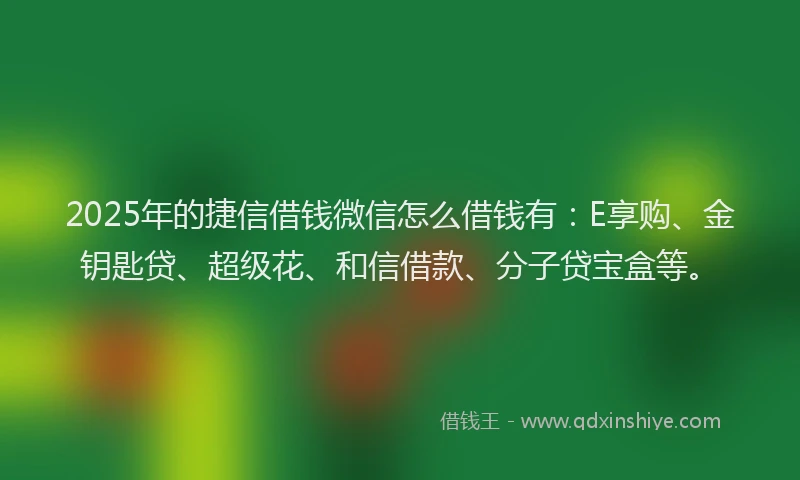 2025年的捷信借钱微信怎么借钱有：E享购、金钥匙贷、超级花、和信借款、分子贷宝盒等。