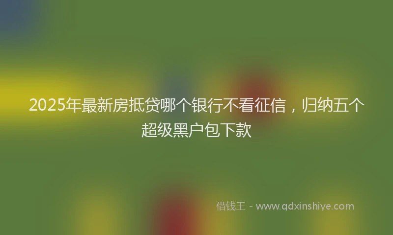 2025年最新房抵贷哪个银行不看征信，归纳五个超级黑户包下款