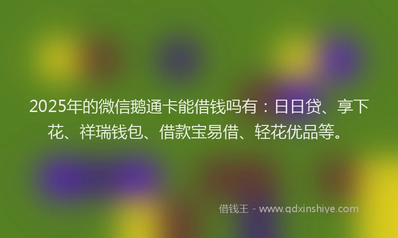 2025年的微信鹅通卡能借钱吗有：日日贷、享下花、祥瑞钱包、借款宝易借、轻花优品等。