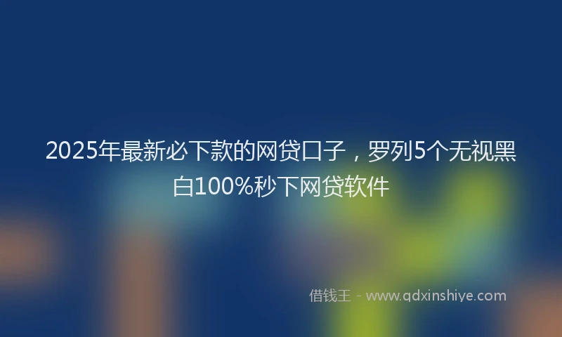 2025年最新必下款的网贷口子，罗列5个无视黑白100%秒下网贷软件