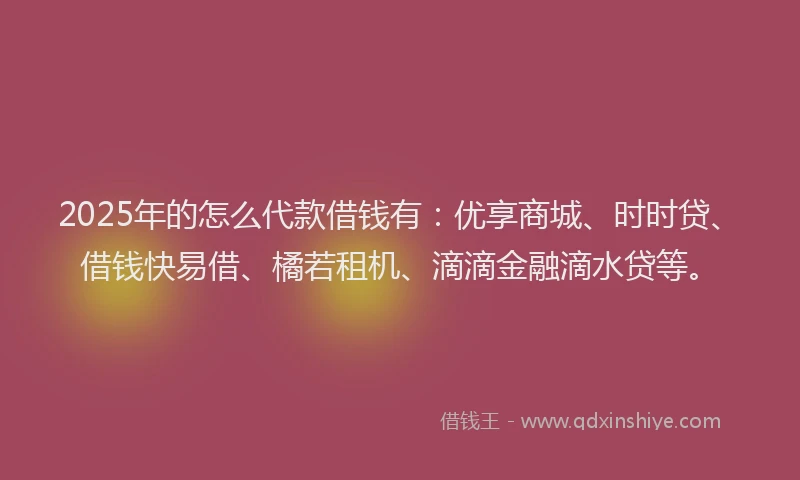 2025年的怎么代款借钱有：优享商城、时时贷、借钱快易借、橘若租机、滴滴金融滴水贷等。